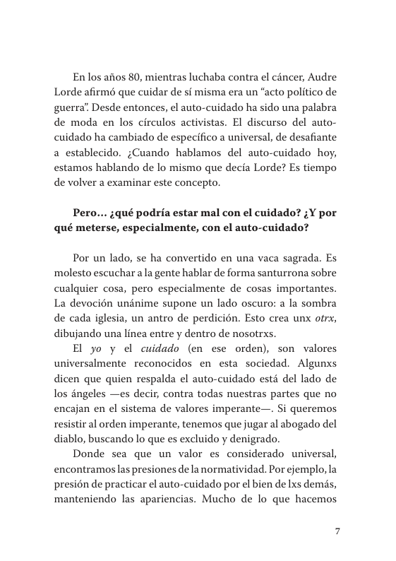 En los afios 80, mientras luchaba contra el cancer, Audre Lorde afirmé que cuidar de si misma era un “acto politico de guerra’ Desde entonces, el auto-cuidado ha sido una palabra de moda en los circulos activistas. El discurso del auto- cuidado ha cambiado de especifico a universal, de desafiante a establecido. ;Cuando hablamos del auto-cuidado hoy, estamos hablando de lo mismo que decia Lorde? Es tiempo de volver a examinar este concepto.  Pero... ;qué podria estar mal con el cuidado? ;Y por qué meterse, especialmente, con el auto-cuidado?  Por un lado, se ha convertido en una vaca sagrada. Es molesto escuchar ala gente hablar e forma santurrona sobre cualquier cosa, pero especialmente de cosas importantes. La devocién unénime supone un lado oscuro: a la sombra de cada iglesia, un antro de perdicién. Esto crea unx ofr, dibujando una linea entre y dentro de nosotrxs.  El yo y el cuidado (en ese orden), son valores universalmente reconocidos en esta sociedad. Algunxs dicen que quien respalda el auto-cuidado esté del lado de los dngeles —es decir, contra todas nuestras partes que no encajan en el sistema de valores imperante—. Si queremos resistir al orden imperante, tenemos que jugar al abogado del diablo, buscando lo que es excluido y denigrado.  Donde sea que un valor es considerado universal, encontramoslas presiones de la normatividad. Por ejemplo, la presion de practicar el auto-cuidado por el bien de Ixs demés, manteniendo las apariencias. Mucho de lo que hacemos 
